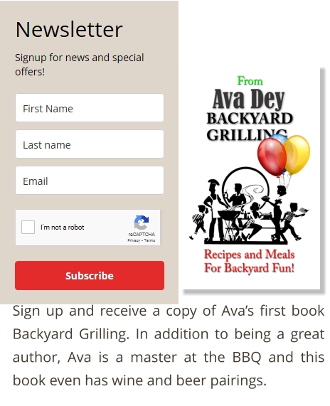 Sign up and receive a copy of Ava’s first book Backyard Grilling. In addition to being a great author, Ava is a master at the BBQ and this book even has wine and beer pairings.