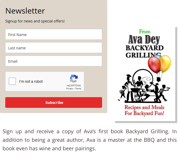 Sign up and receive a copy of Ava’s first book Backyard Grilling. In addition to being a great author, Ava is a master at the BBQ and this book even has wine and beer pairings.