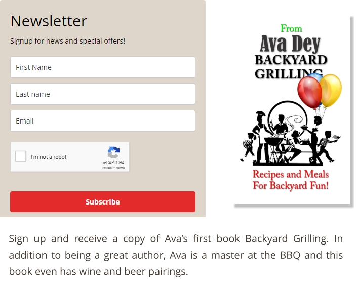 Sign up and receive a copy of Ava’s first book Backyard Grilling. In addition to being a great author, Ava is a master at the BBQ and this book even has wine and beer pairings.